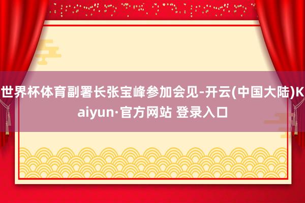 世界杯体育副署长张宝峰参加会见-开云(中国大陆)Kaiyun·官方网站 登录入口