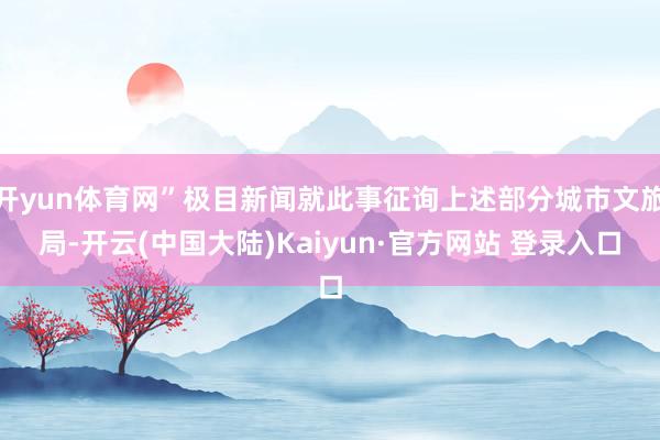 开yun体育网”极目新闻就此事征询上述部分城市文旅局-开云(中国大陆)Kaiyun·官方网站 登录入口