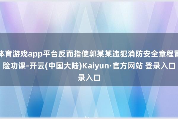 体育游戏app平台反而指使郭某某违犯消防安全章程冒险功课-开云(中国大陆)Kaiyun·官方网站 登录入口
