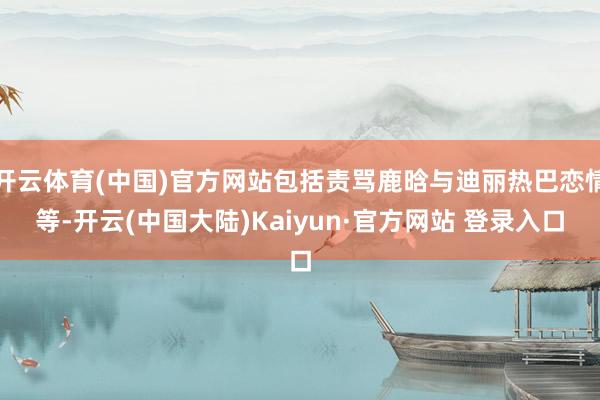 开云体育(中国)官方网站包括责骂鹿晗与迪丽热巴恋情等-开云(中国大陆)Kaiyun·官方网站 登录入口