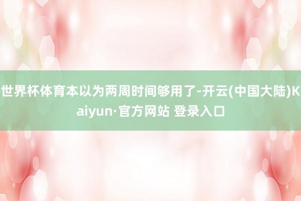 世界杯体育本以为两周时间够用了-开云(中国大陆)Kaiyun·官方网站 登录入口