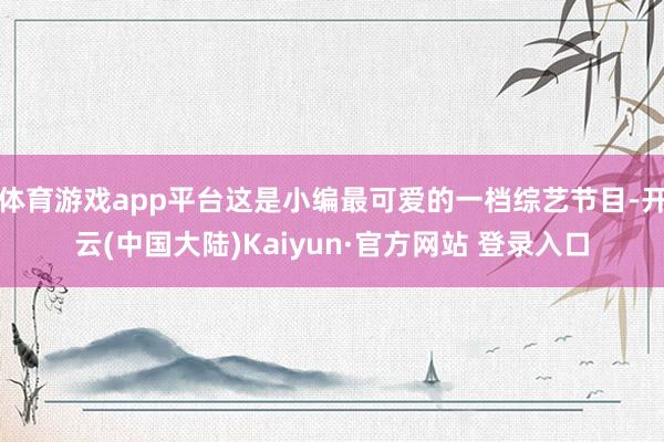 体育游戏app平台这是小编最可爱的一档综艺节目-开云(中国大陆)Kaiyun·官方网站 登录入口