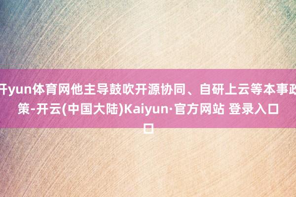 开yun体育网他主导鼓吹开源协同、自研上云等本事政策-开云(中国大陆)Kaiyun·官方网站 登录入口