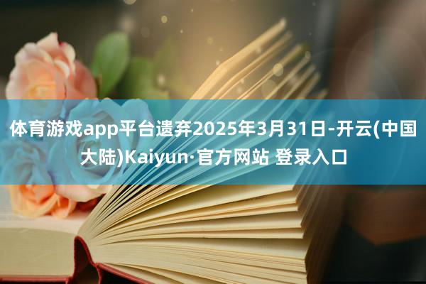 体育游戏app平台遗弃2025年3月31日-开云(中国大陆)Kaiyun·官方网站 登录入口