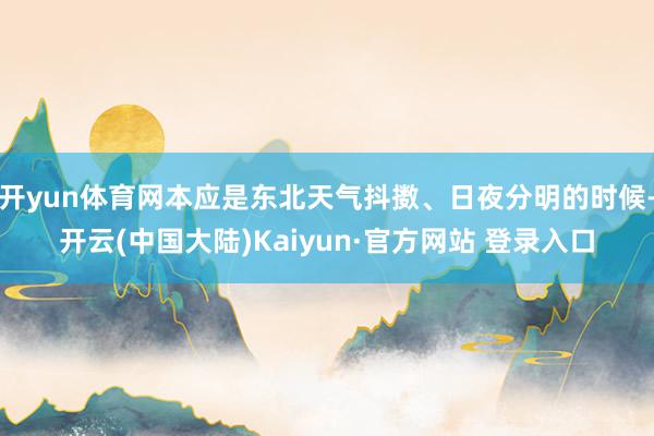 开yun体育网本应是东北天气抖擞、日夜分明的时候-开云(中国大陆)Kaiyun·官方网站 登录入口