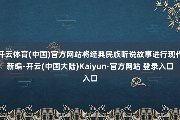 开云体育(中国)官方网站将经典民族听说故事进行现代新编-开云(中国大陆)Kaiyun·官方网站 登录入口