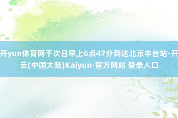 开yun体育网于次日早上6点47分到达北京丰台站-开云(中国大陆)Kaiyun·官方网站 登录入口