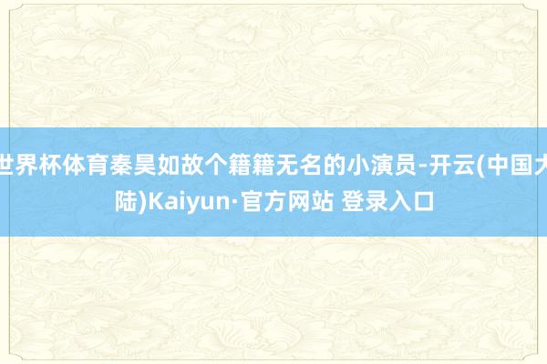 世界杯体育秦昊如故个籍籍无名的小演员-开云(中国大陆)Kaiyun·官方网站 登录入口