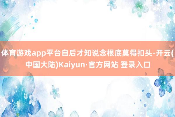 体育游戏app平台自后才知说念根底莫得扣头-开云(中国大陆)Kaiyun·官方网站 登录入口