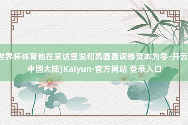 世界杯体育他在采访里说和高圆圆调换资本为零-开云(中国大陆)Kaiyun·官方网站 登录入口