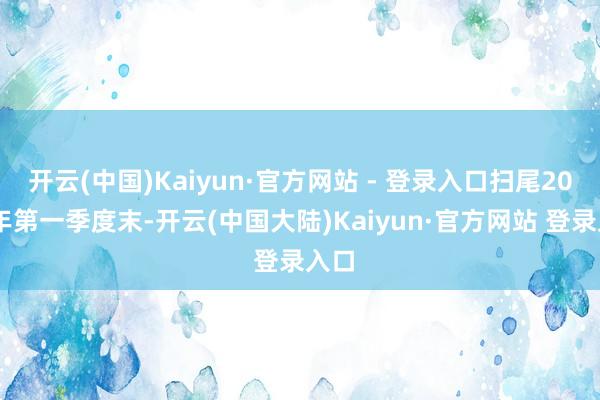 开云(中国)Kaiyun·官方网站 - 登录入口扫尾2026年第一季度末-开云(中国大陆)Kaiyun·官方网站 登录入口