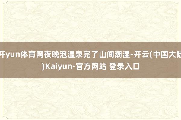 开yun体育网夜晚泡温泉完了山间潮湿-开云(中国大陆)Kaiyun·官方网站 登录入口