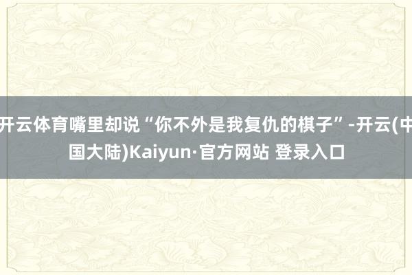 开云体育嘴里却说“你不外是我复仇的棋子”-开云(中国大陆)Kaiyun·官方网站 登录入口