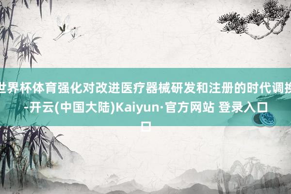 世界杯体育强化对改进医疗器械研发和注册的时代调换-开云(中国大陆)Kaiyun·官方网站 登录入口