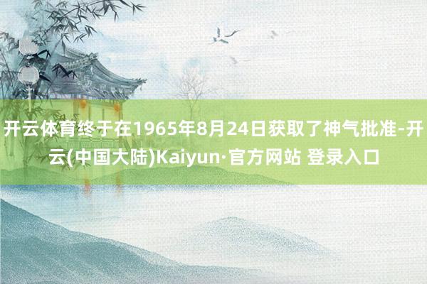 开云体育终于在1965年8月24日获取了神气批准-开云(中国大陆)Kaiyun·官方网站 登录入口