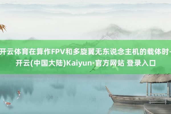 开云体育在算作FPV和多旋翼无东说念主机的载体时-开云(中国大陆)Kaiyun·官方网站 登录入口