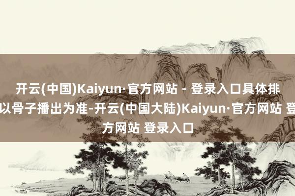 开云(中国)Kaiyun·官方网站 - 登录入口具体排播情况以骨子播出为准-开云(中国大陆)Kaiyun·官方网站 登录入口