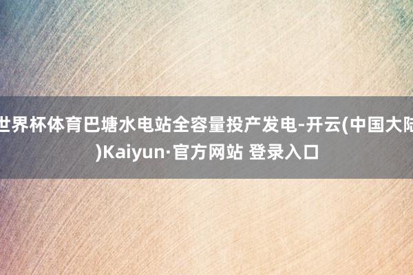 世界杯体育巴塘水电站全容量投产发电-开云(中国大陆)Kaiyun·官方网站 登录入口