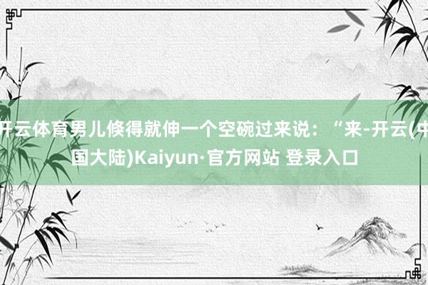 开云体育男儿倏得就伸一个空碗过来说：“来-开云(中国大陆)Kaiyun·官方网站 登录入口