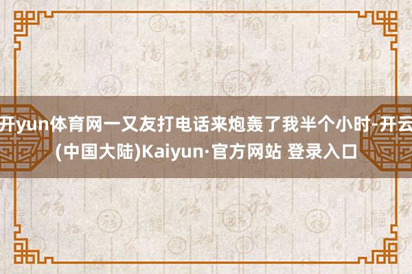开yun体育网一又友打电话来炮轰了我半个小时-开云(中国大陆)Kaiyun·官方网站 登录入口