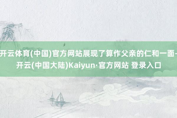 开云体育(中国)官方网站展现了算作父亲的仁和一面-开云(中国大陆)Kaiyun·官方网站 登录入口