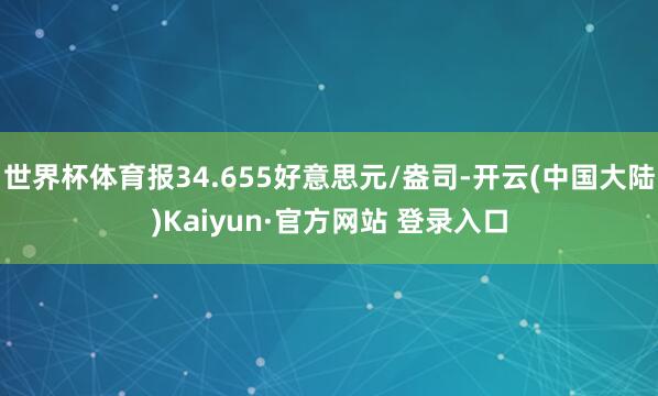 世界杯体育报34.655好意思元/盎司-开云(中国大陆)Kaiyun·官方网站 登录入口