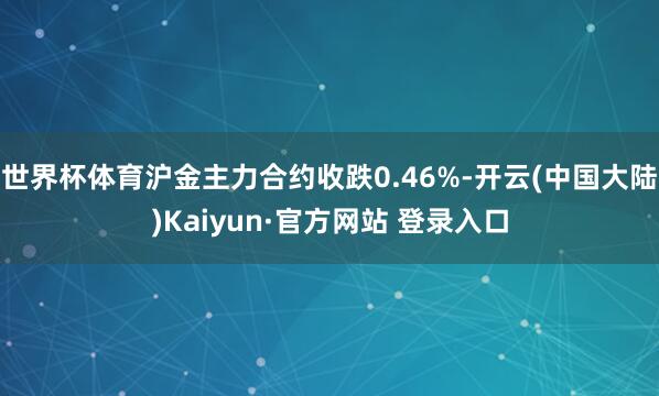 世界杯体育沪金主力合约收跌0.46%-开云(中国大陆)Kaiyun·官方网站 登录入口