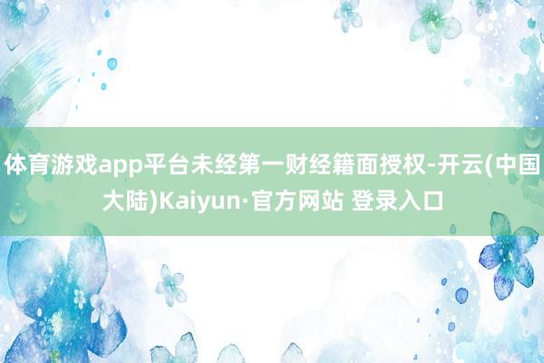 体育游戏app平台未经第一财经籍面授权-开云(中国大陆)Kaiyun·官方网站 登录入口