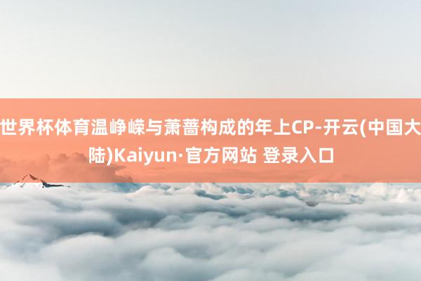 世界杯体育温峥嵘与萧蔷构成的年上CP-开云(中国大陆)Kaiyun·官方网站 登录入口