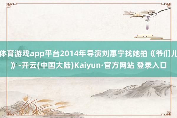 体育游戏app平台2014年导演刘惠宁找她拍《爷们儿》-开云(中国大陆)Kaiyun·官方网站 登录入口