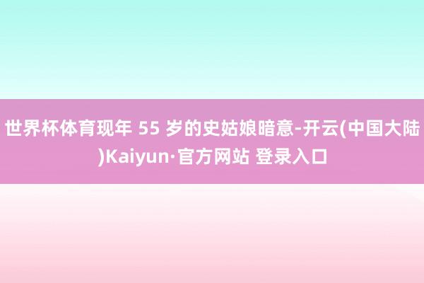 世界杯体育现年 55 岁的史姑娘暗意-开云(中国大陆)Kaiyun·官方网站 登录入口