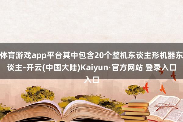 体育游戏app平台其中包含20个整机东谈主形机器东谈主-开云(中国大陆)Kaiyun·官方网站 登录入口
