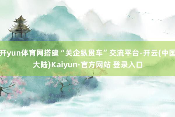 开yun体育网搭建“关企纵贯车”交流平台-开云(中国大陆)Kaiyun·官方网站 登录入口