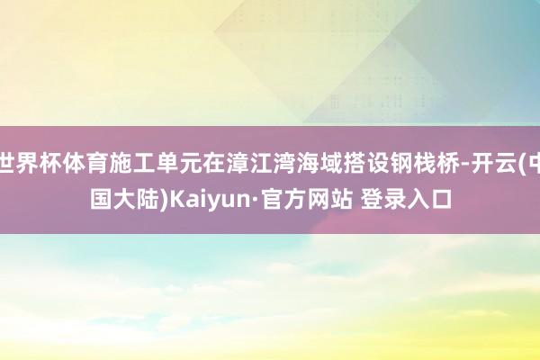 世界杯体育施工单元在漳江湾海域搭设钢栈桥-开云(中国大陆)Kaiyun·官方网站 登录入口