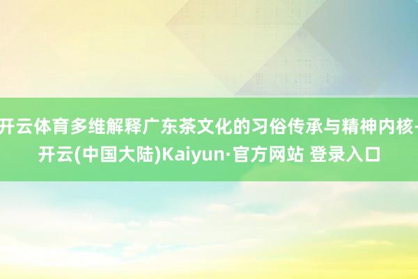 开云体育多维解释广东茶文化的习俗传承与精神内核-开云(中国大陆)Kaiyun·官方网站 登录入口