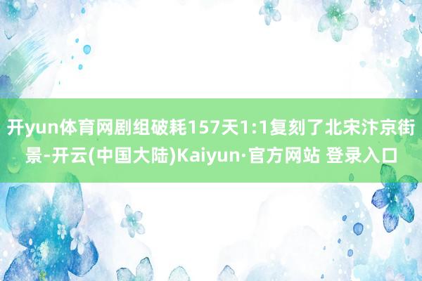 开yun体育网剧组破耗157天1:1复刻了北宋汴京街景-开云(中国大陆)Kaiyun·官方网站 登录入口