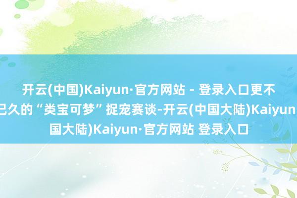 开云(中国)Kaiyun·官方网站 - 登录入口更不测地激活了千里寂已久的“类宝可梦”捉宠赛谈-开云(中国大陆)Kaiyun·官方网站 登录入口