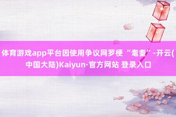 体育游戏app平台因使用争议网罗梗 “耄耋”-开云(中国大陆)Kaiyun·官方网站 登录入口