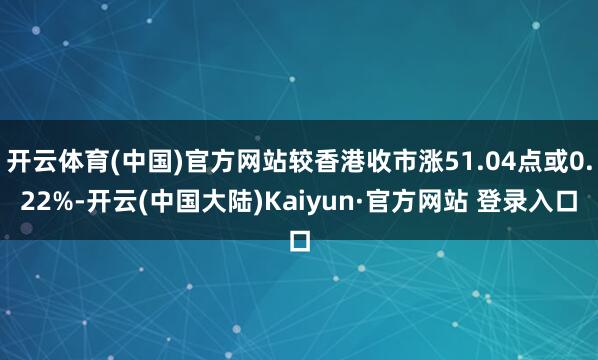 开云体育(中国)官方网站较香港收市涨51.04点或0.22%-开云(中国大陆)Kaiyun·官方网站 登录入口