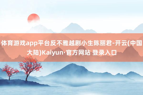 体育游戏app平台反不雅越剧小生陈丽君-开云(中国大陆)Kaiyun·官方网站 登录入口