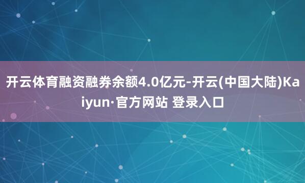 开云体育融资融券余额4.0亿元-开云(中国大陆)Kaiyun·官方网站 登录入口