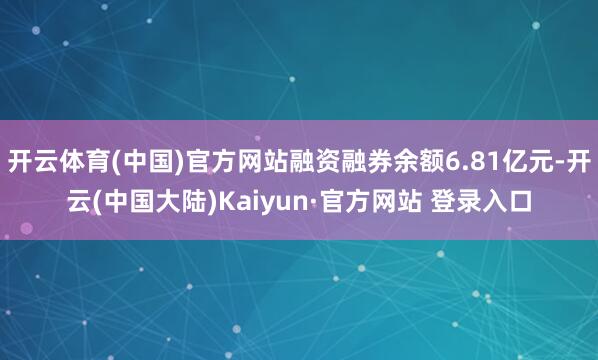 开云体育(中国)官方网站融资融券余额6.81亿元-开云(中国大陆)Kaiyun·官方网站 登录入口