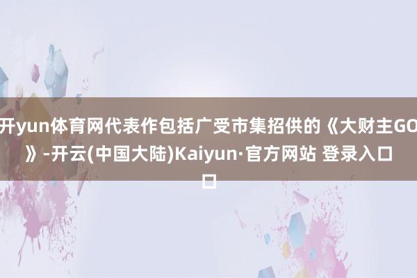 开yun体育网代表作包括广受市集招供的《大财主GO》-开云(中国大陆)Kaiyun·官方网站 登录入口