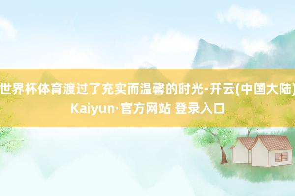 世界杯体育渡过了充实而温馨的时光-开云(中国大陆)Kaiyun·官方网站 登录入口