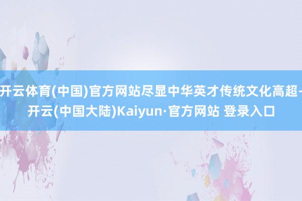 开云体育(中国)官方网站尽显中华英才传统文化高超-开云(中国大陆)Kaiyun·官方网站 登录入口