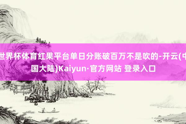 世界杯体育红果平台单日分账破百万不是吹的-开云(中国大陆)Kaiyun·官方网站 登录入口