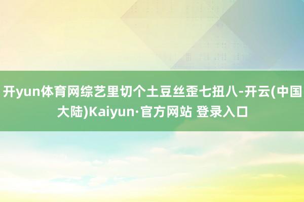 开yun体育网综艺里切个土豆丝歪七扭八-开云(中国大陆)Kaiyun·官方网站 登录入口
