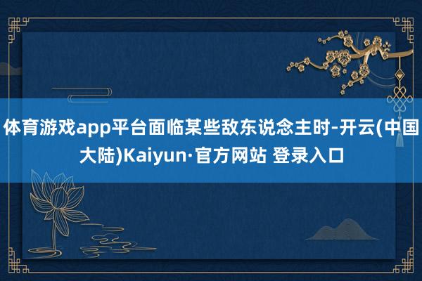 体育游戏app平台面临某些敌东说念主时-开云(中国大陆)Kaiyun·官方网站 登录入口