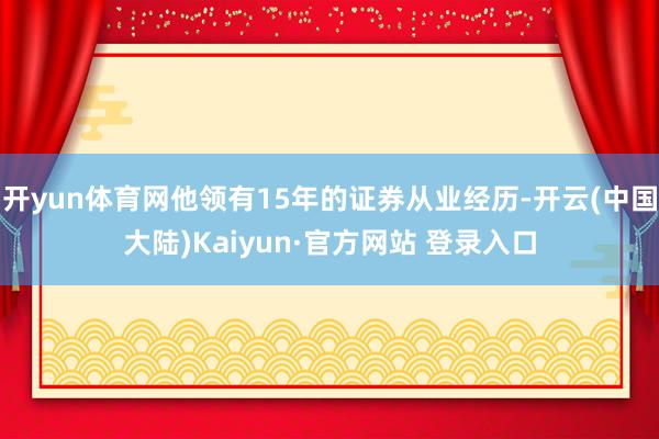 开yun体育网他领有15年的证券从业经历-开云(中国大陆)Kaiyun·官方网站 登录入口