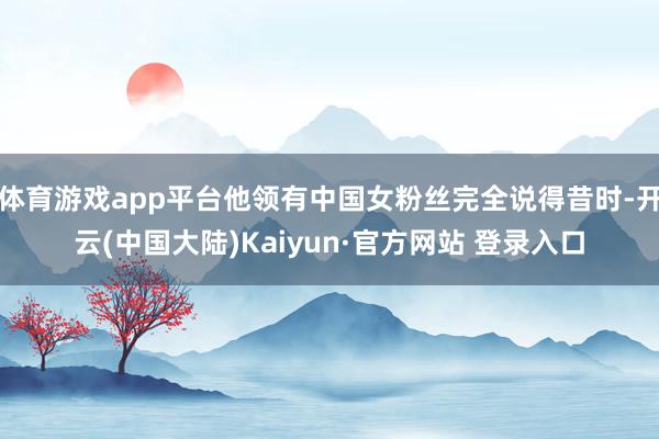体育游戏app平台他领有中国女粉丝完全说得昔时-开云(中国大陆)Kaiyun·官方网站 登录入口